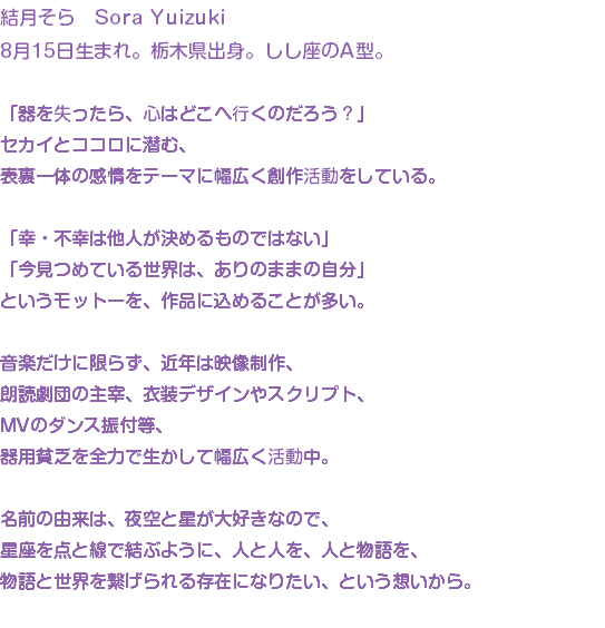 結月そら　Sora Yuizuki 8月15日生まれ。栃木県出身。しし座のA型。 「器を失ったら、心はどこへ行くのだろう？」 セカイとココロに潜む、 表裏一体の感情をテーマに幅広く創作活動をしている。 「幸・不幸は他人が決めるものではない」 「今見つめている世界は、ありのままの自分」 というモットーを、作品に込めることが多い。 音楽だけに限らず、近年は映像制作、 朗読劇団の主宰、衣装デザインやスクリプト、 MVのダンス振付等、 器用貧乏を全力で生かして幅広く活動中。 名前の由来は、夜空と星が大好きなので、 星座を点と線で結ぶように、人と人を、人と物語を、 物語と世界を繋げられる存在になりたい、という想いから。 