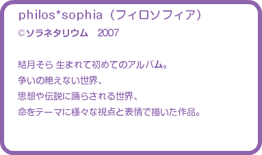 philos*sophia（フィロソフィア） ©ソラネタリウム　2007 結月そら 生まれて初めてのアルバム。 争いの絶えない世界、 思想や伝説に踊らされる世界、 命をテーマに様々な視点と表情で描いた作品。 