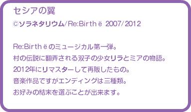 セシアの翼 ©ソラネタリウム/Re:Birthё 2007/2012 Re:Birthёのミュージカル第一弾。 村の伝説に翻弄される双子の少女リラとミアの物語。 2012年にリマスターして再販したもの。 音楽作品ですがエンディングは三種類。 お好みの結末を選ぶことが出来ます。 
